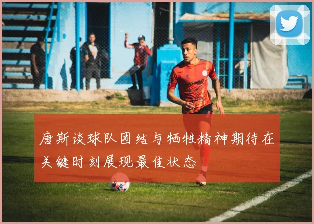 唐斯谈球队团结与牺牲精神期待在关键时刻展现最佳状态