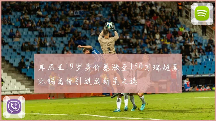 库尼亚19岁身价暴涨至150万瑞超莱比锡高价引进成新星之选