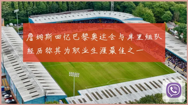 詹姆斯回忆巴黎奥运会与库里组队经历称其为职业生涯最佳之一