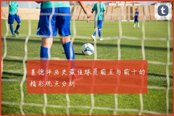基德评历史最佳球员前五与前十的精彩观点分析