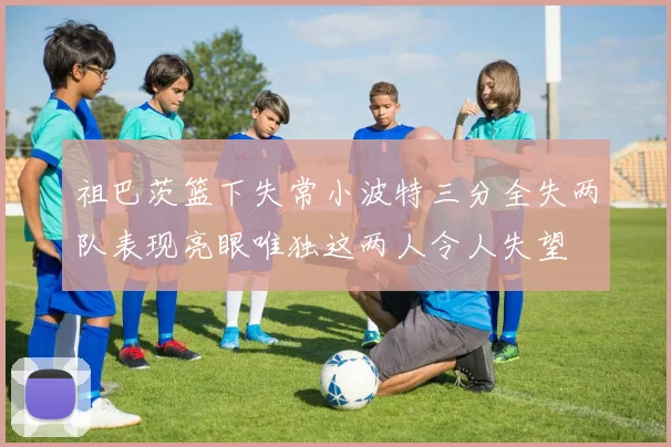 祖巴茨篮下失常小波特三分全失两队表现亮眼唯独这两人令人失望