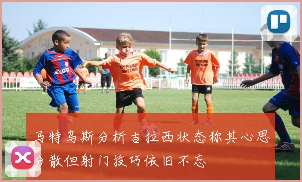 马特乌斯分析吉拉西状态称其心思分散但射门技巧依旧不忘