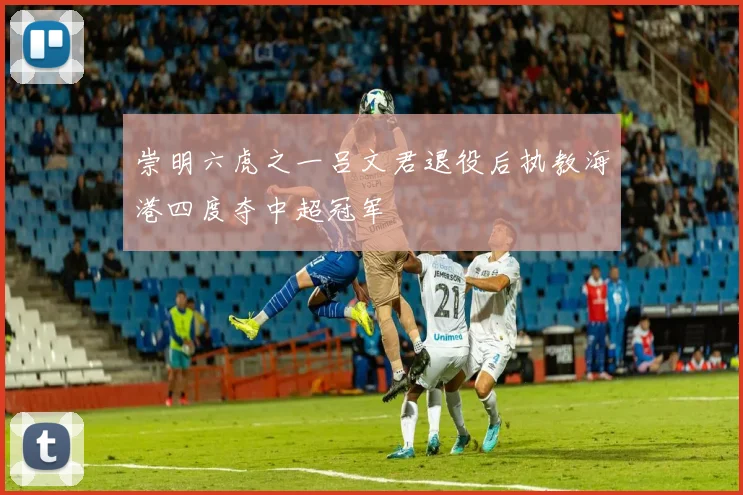 崇明六虎之一吕文君退役后执教海港四度夺中超冠军
