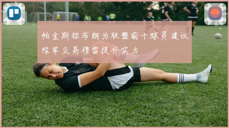 帕金斯称布朗为联盟前十球员建议绿军交易穆雷提升实力