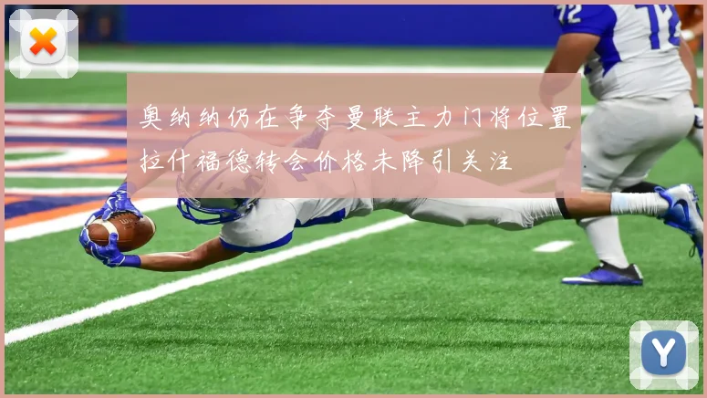 奥纳纳仍在争夺曼联主力门将位置拉什福德转会价格未降引关注