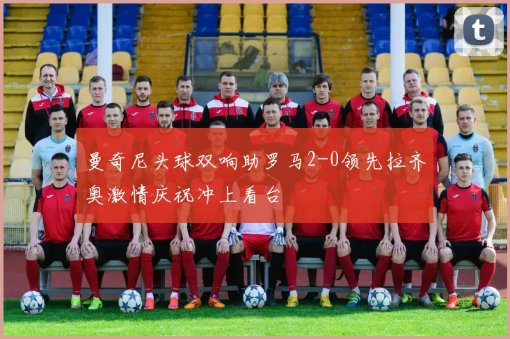 曼奇尼头球双响助罗马2-0领先拉齐奥激情庆祝冲上看台