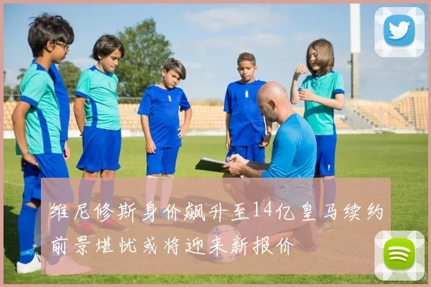 维尼修斯身价飙升至14亿皇马续约前景堪忧或将迎来新报价