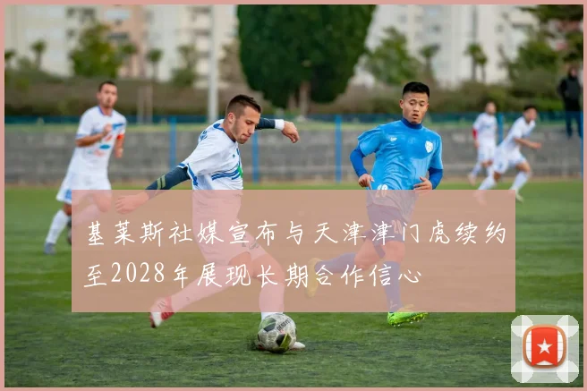 基莱斯社媒宣布与天津津门虎续约至2028年展现长期合作信心