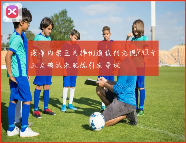 谢蒂内禁区内摔倒遭裁判无视VAR介入后确认未犯规引发争议