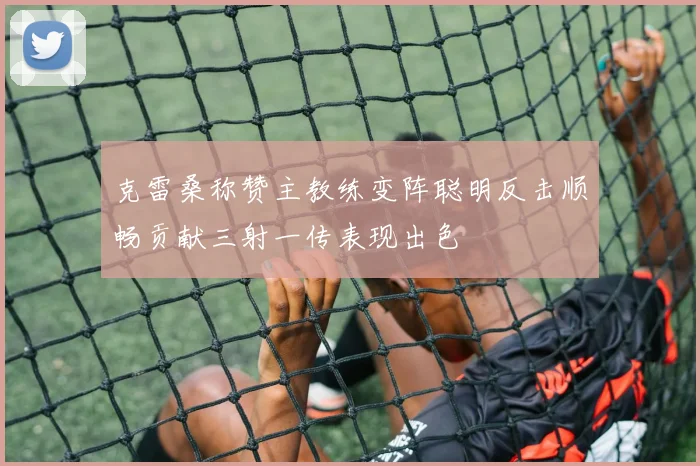 克雷桑称赞主教练变阵聪明反击顺畅贡献三射一传表现出色