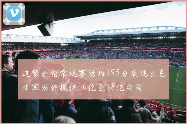 追梦杜伦常规赛场均195分表现出色活塞或将提供16亿至18亿合同