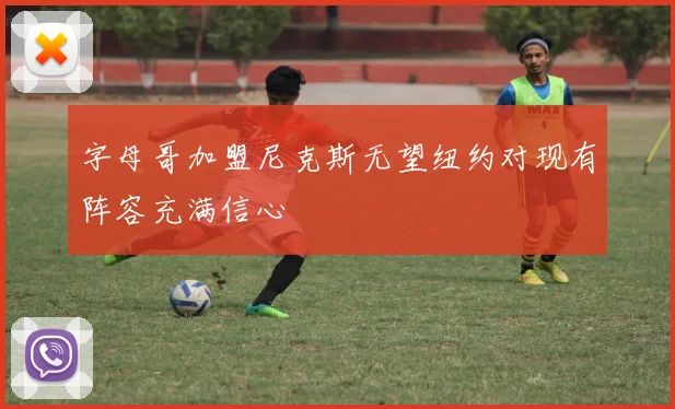 字母哥加盟尼克斯无望纽约对现有阵容充满信心