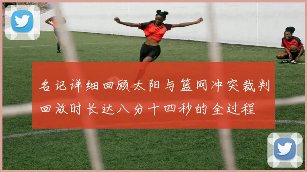 名记详细回顾太阳与篮网冲突裁判回放时长达八分十四秒的全过程