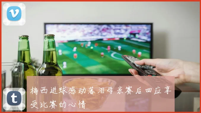 梅西进球感动落泪母亲赛后回应享受比赛的心情