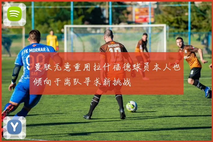 曼联无意重用拉什福德球员本人也倾向于离队寻求新挑战