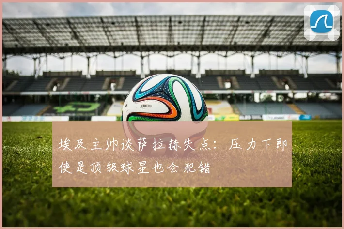 埃及主帅谈萨拉赫失点：压力下即使是顶级球星也会犯错