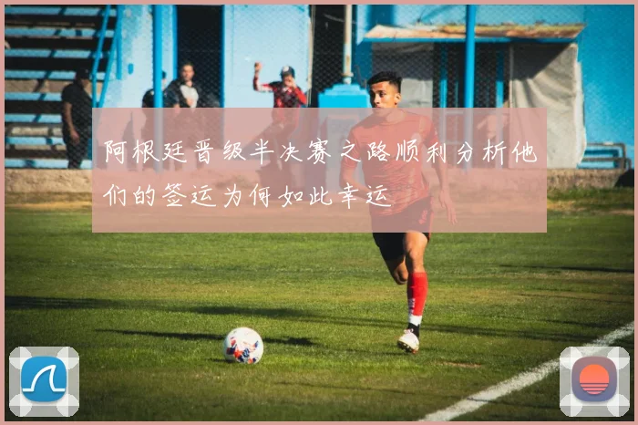 阿根廷晋级半决赛之路顺利分析他们的签运为何如此幸运