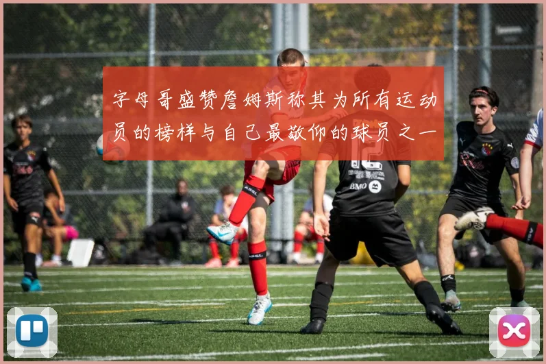 字母哥盛赞詹姆斯称其为所有运动员的榜样与自己最敬仰的球员之一