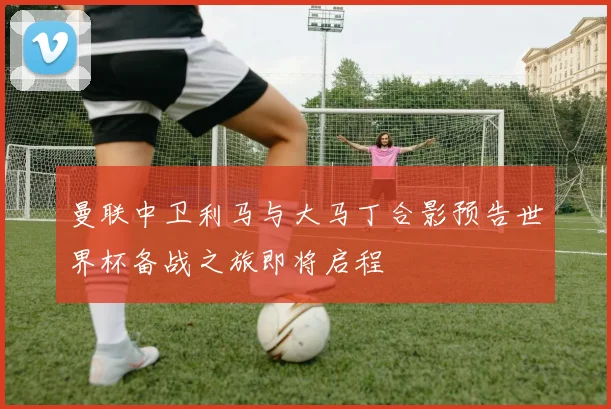 曼联中卫利马与大马丁合影预告世界杯备战之旅即将启程